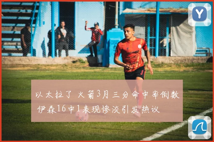 以太拉了 火箭3月三分命中率倒数 伊森16中1表现惨淡引发热议