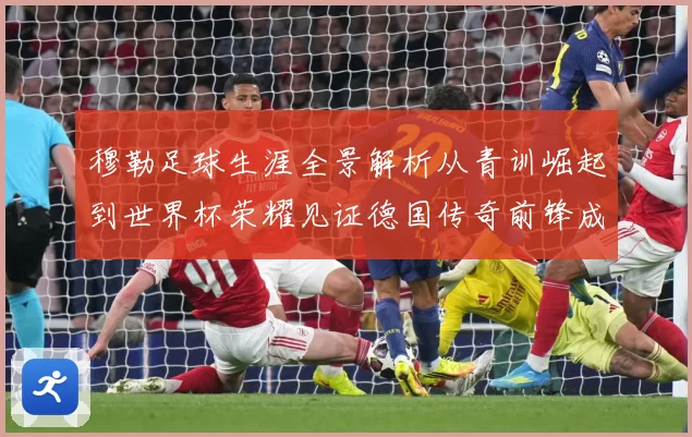 穆勒足球生涯全景解析从青训崛起到世界杯荣耀见证德国传奇前锋成长轨迹