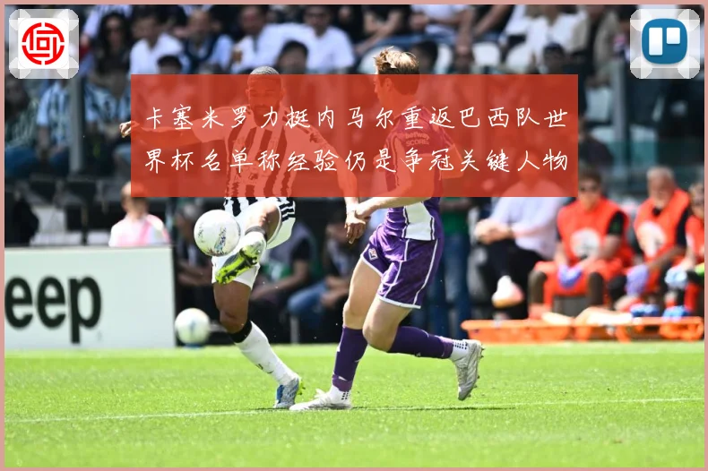 卡塞米罗力挺内马尔重返巴西队世界杯名单称经验仍是争冠关键人物战术观察