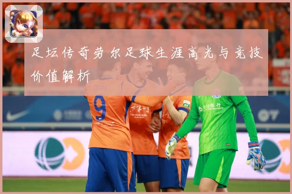 足坛传奇劳尔足球生涯高光与竞技价值解析