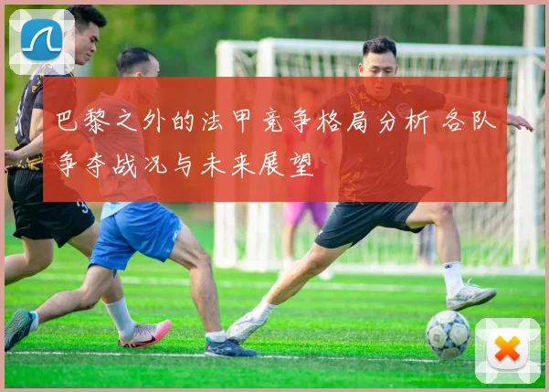 巴黎之外的法甲竞争格局分析 各队争夺战况与未来展望