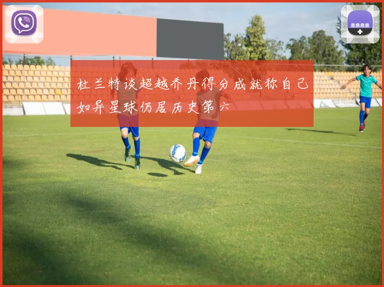 杜兰特谈超越乔丹得分成就称自己如异星球仍居历史第六