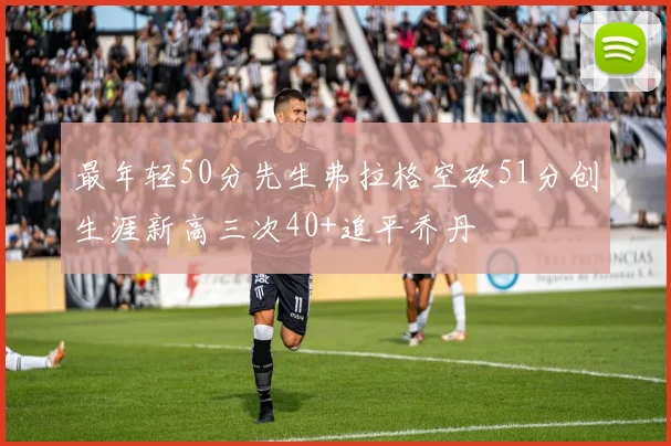 最年轻50分先生弗拉格空砍51分创生涯新高三次40+追平乔丹