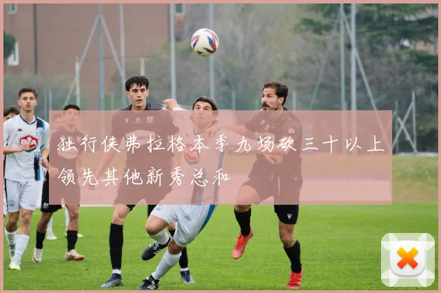 独行侠弗拉格本季九场砍三十以上领先其他新秀总和