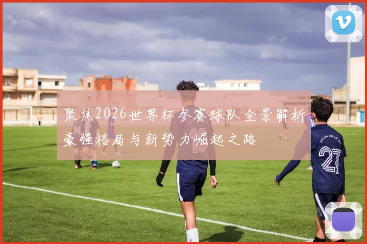 聚焦2026世界杯参赛球队全景解析豪强格局与新势力崛起之路