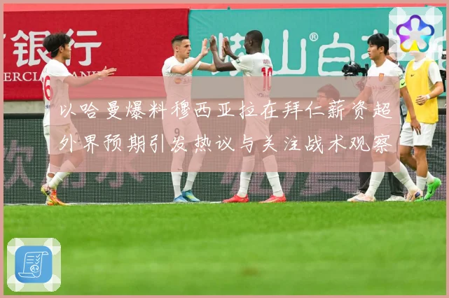 以哈曼爆料穆西亚拉在拜仁薪资超外界预期引发热议与关注战术观察