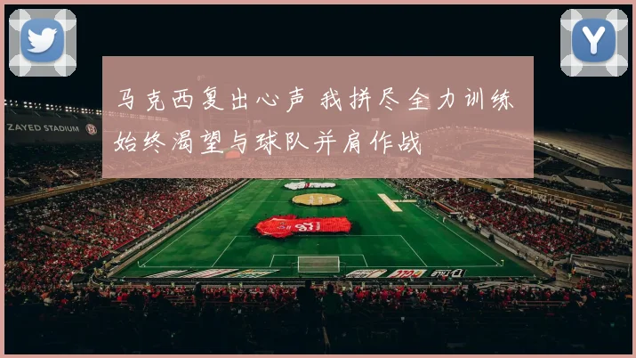 马克西复出心声 我拼尽全力训练 始终渴望与球队并肩作战