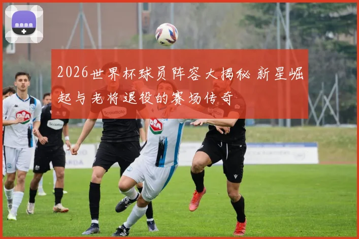 2026世界杯球员阵容大揭秘 新星崛起与老将退役的赛场传奇