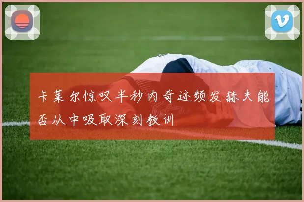 卡莱尔惊叹半秒内奇迹频发赫夫能否从中吸取深刻教训